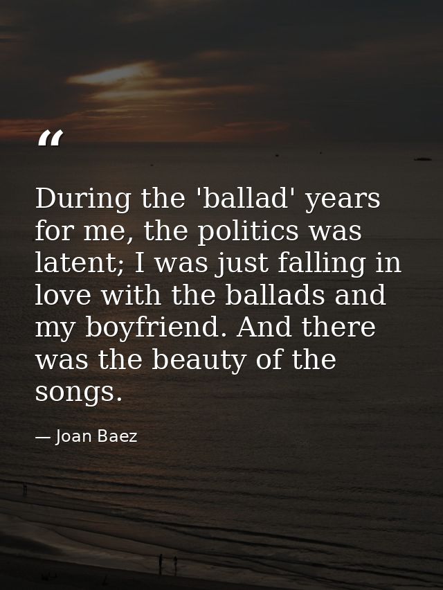 During the 'ballad' years for me, the politics was latent; I was just falling in love with the ballads and my boyfriend. — Joan Baez