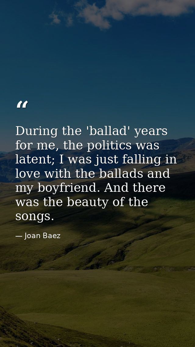 During the 'ballad' years for me, the politics was latent; I was just falling in love with the ballads and my boyfriend. — Joan Baez