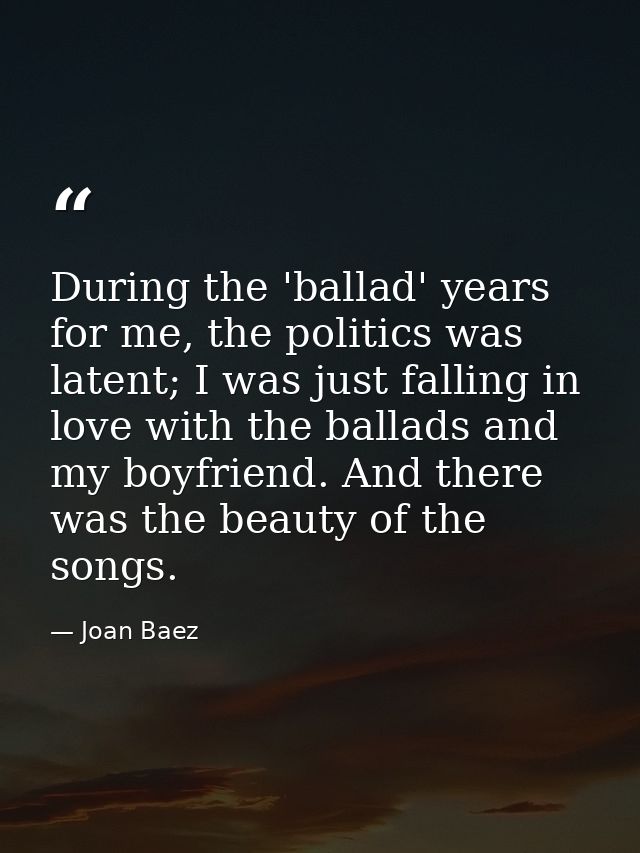 During the 'ballad' years for me, the politics was latent; I was just falling in love with the ballads and my boyfriend. — Joan Baez
