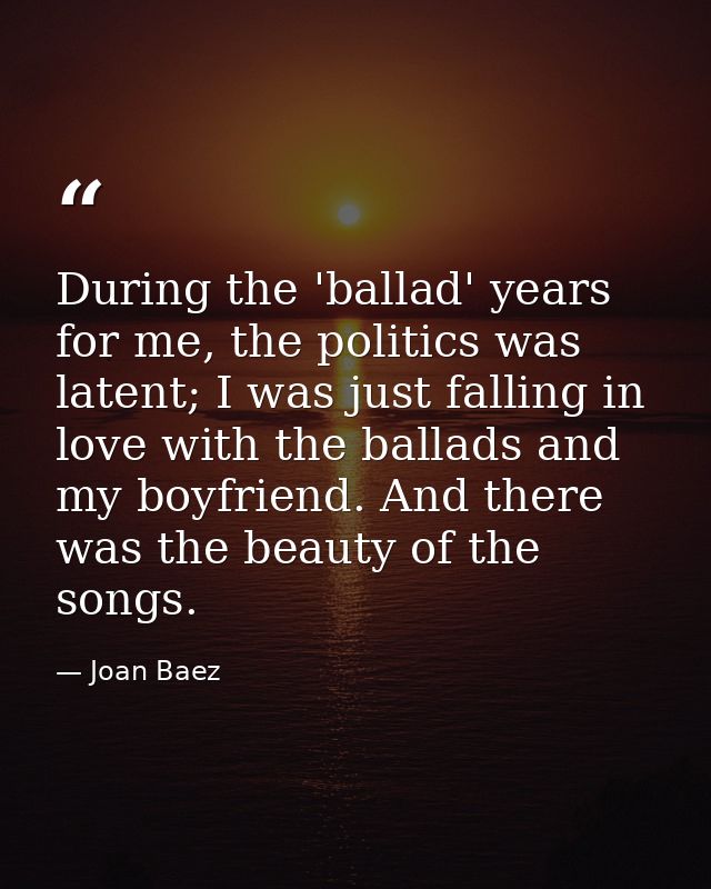 During the 'ballad' years for me, the politics was latent; I was just falling in love with the ballads and my boyfriend. — Joan Baez