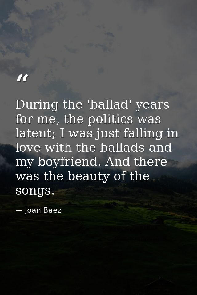 During the 'ballad' years for me, the politics was latent; I was just falling in love with the ballads and my boyfriend. — Joan Baez
