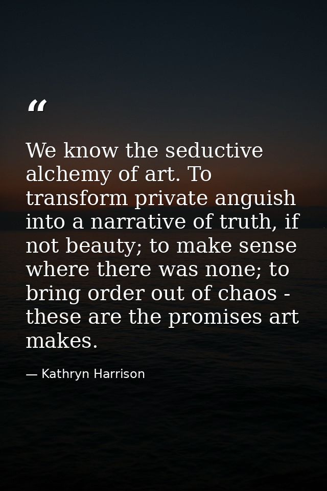 We know the seductive alchemy of art. To transform private anguish into a narrative of truth, if not beauty; to make sen — Kathryn Harrison