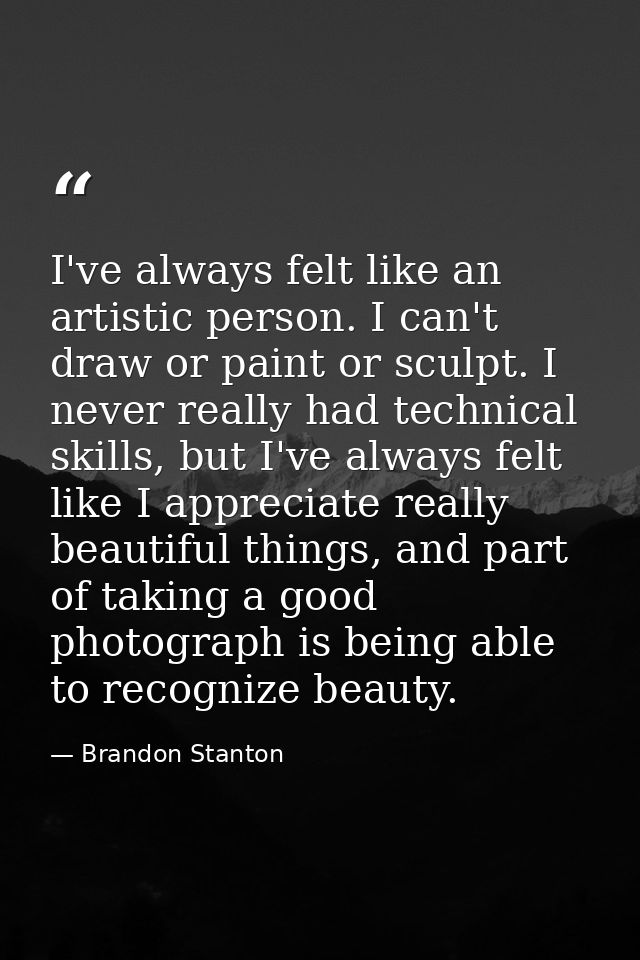 I've always felt like an artistic person. I can't draw or paint or sculpt. I never really had technical skills, but I've — Brandon Stanton