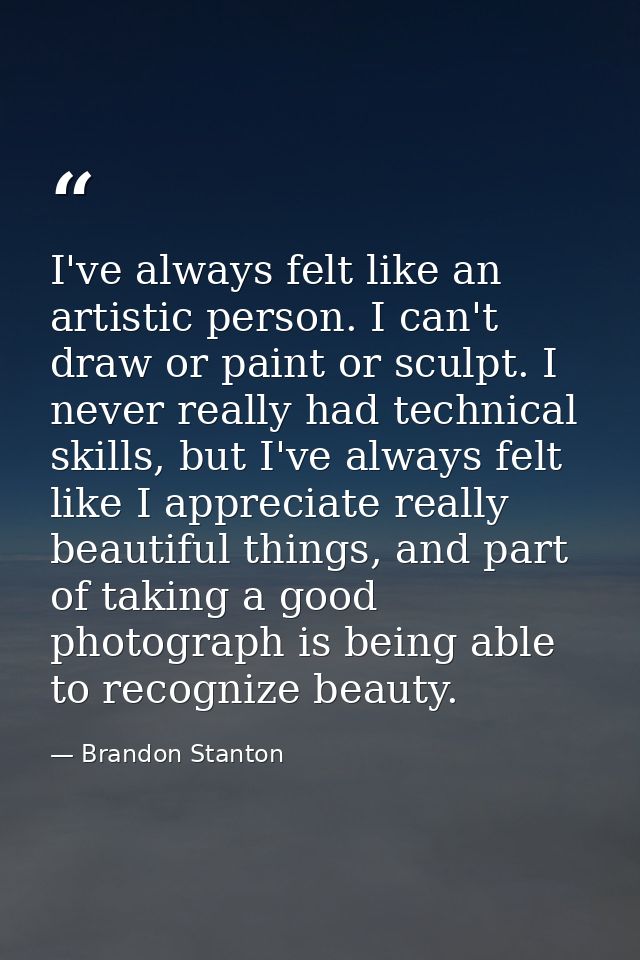 I've always felt like an artistic person. I can't draw or paint or sculpt. I never really had technical skills, but I've — Brandon Stanton