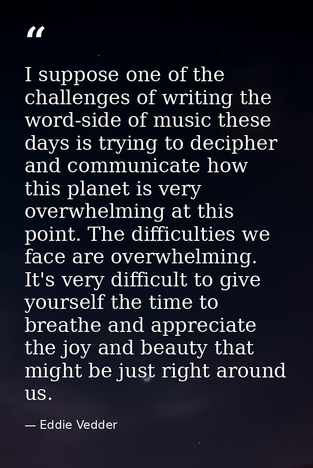 I suppose one of the challenges of writing the word-side of music these days is trying to decipher and communicate how t — Eddie Vedder