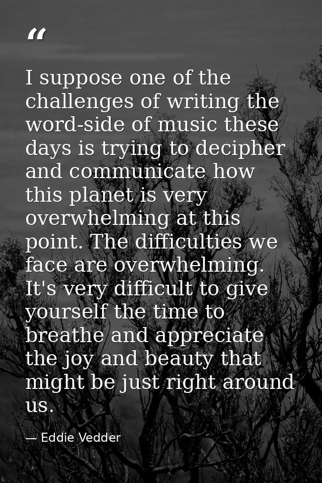 I suppose one of the challenges of writing the word-side of music these days is trying to decipher and communicate how t — Eddie Vedder