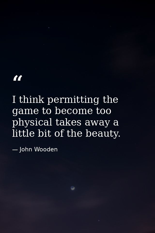 I think permitting the game to become too physical takes away a little bit of the beauty. — John Wooden