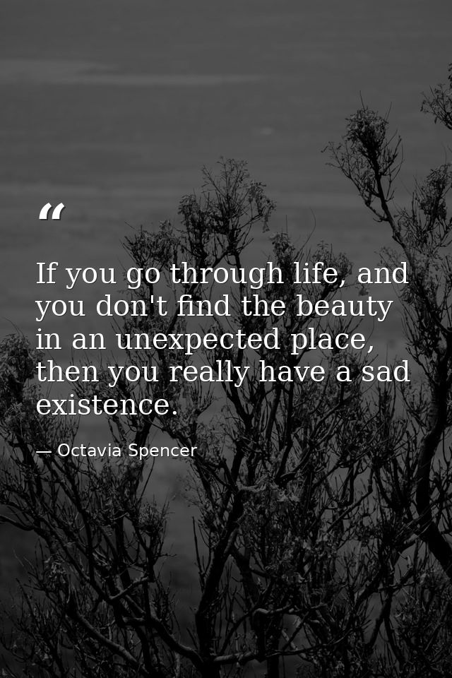 If you go through life, and you don't find the beauty in an unexpected place, then you really have a sad existence. — Octavia Spencer