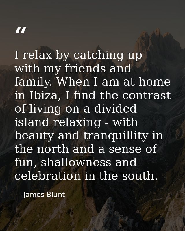 I relax by catching up with my friends and family. When I am at home in Ibiza, I find the contrast of living on a divide — James Blunt