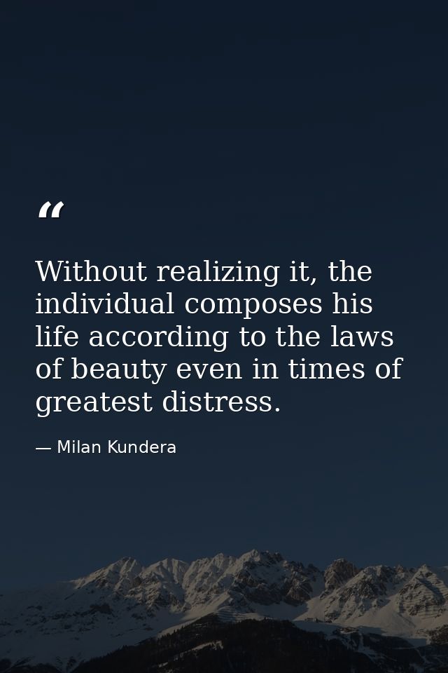 Without realizing it, the individual composes his life according to the laws of beauty even in times of greatest distres — Milan Kundera