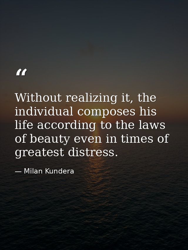 Without realizing it, the individual composes his life according to the laws of beauty even in times of greatest distres — Milan Kundera