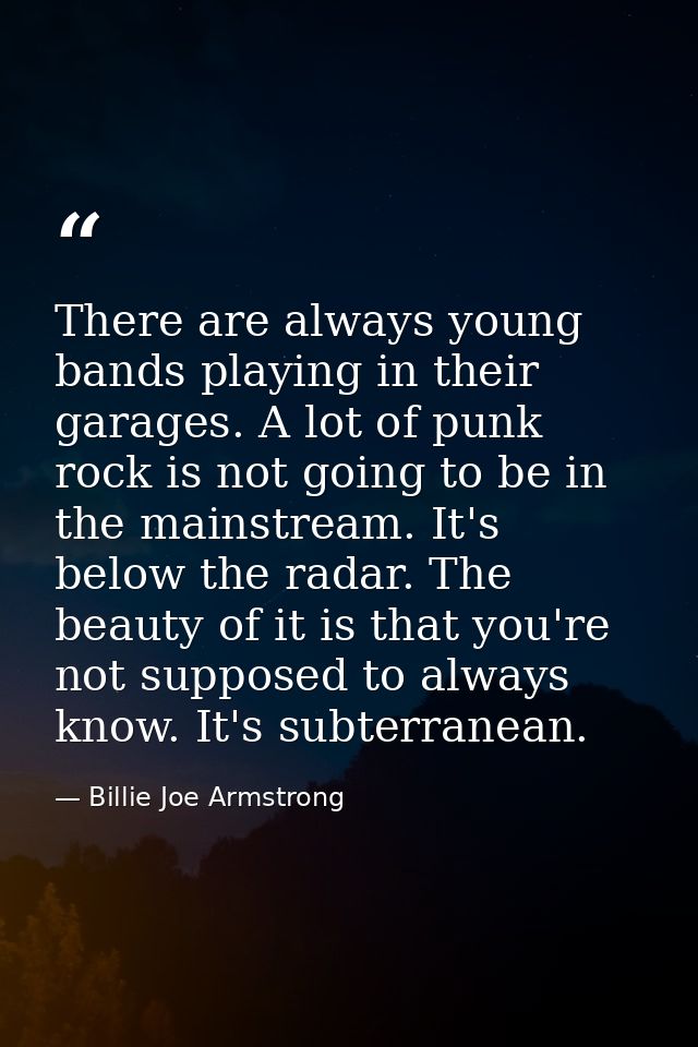 There are always young bands playing in their garages. A lot of punk rock is not going to be in the mainstream. It's bel — Billie Joe Armstrong