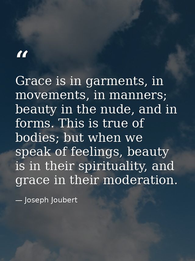 Grace is in garments, in movements, in manners; beauty in the nude, and in forms. This is true of bodies; but when we sp — Joseph Joubert
