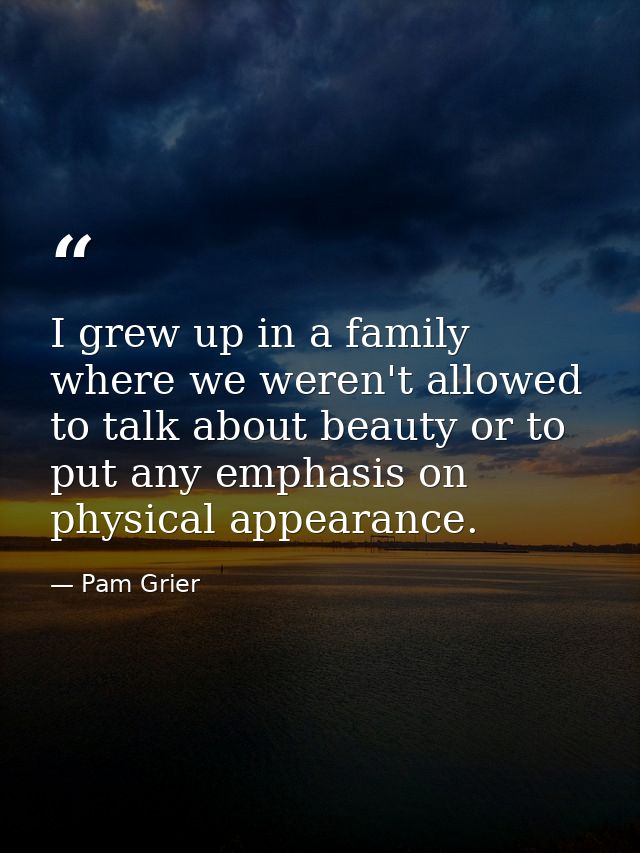 I grew up in a family where we weren't allowed to talk about beauty or to put any emphasis on physical appearance. — Pam Grier