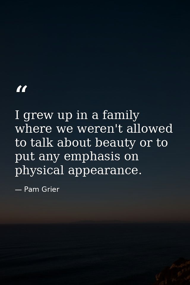 I grew up in a family where we weren't allowed to talk about beauty or to put any emphasis on physical appearance. — Pam Grier