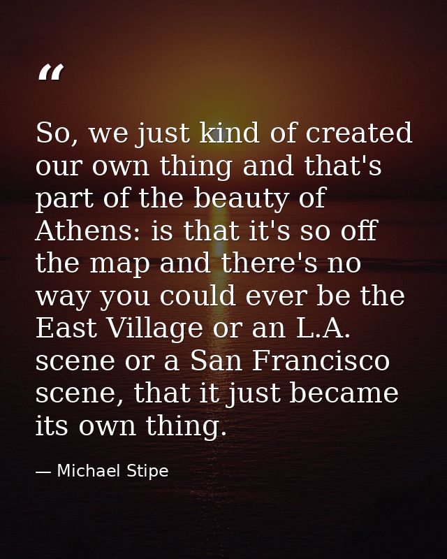 So, we just kind of created our own thing and that's part of the beauty of Athens: is that it's so off the map and there — Michael Stipe