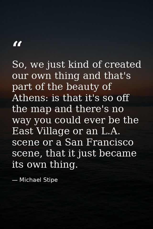 So, we just kind of created our own thing and that's part of the beauty of Athens: is that it's so off the map and there — Michael Stipe