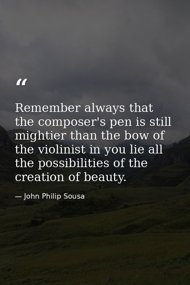 Remember always that the composer's pen is still mightier than the bow of the violinist in you lie all the possibilities — John Philip Sousa