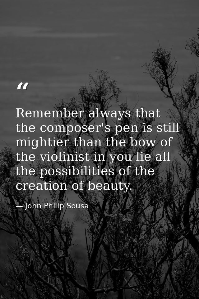 Remember always that the composer's pen is still mightier than the bow of the violinist in you lie all the possibilities — John Philip Sousa