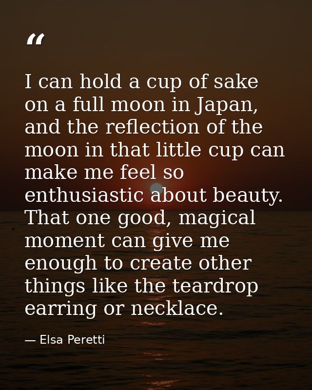 I can hold a cup of sake on a full moon in Japan, and the reflection of the moon in that little cup can make me feel so  — Elsa Peretti