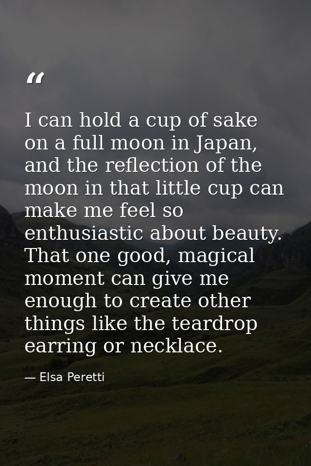 I can hold a cup of sake on a full moon in Japan, and the reflection of the moon in that little cup can make me feel so  — Elsa Peretti