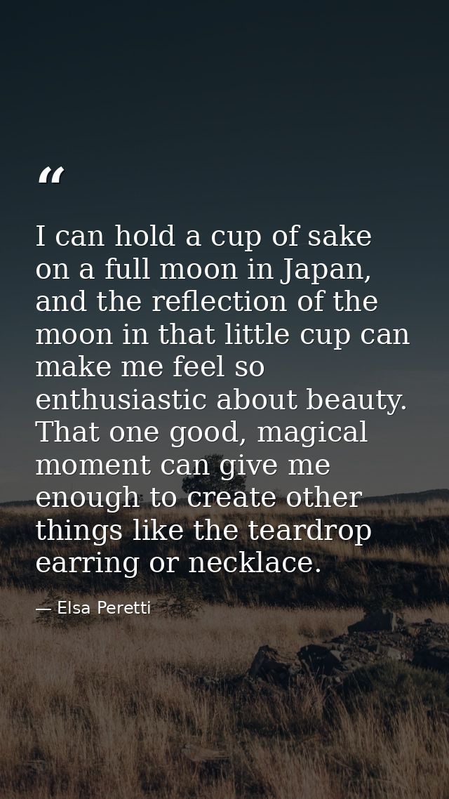 I can hold a cup of sake on a full moon in Japan, and the reflection of the moon in that little cup can make me feel so  — Elsa Peretti