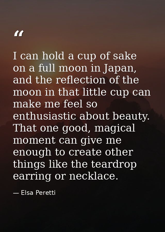 I can hold a cup of sake on a full moon in Japan, and the reflection of the moon in that little cup can make me feel so  — Elsa Peretti