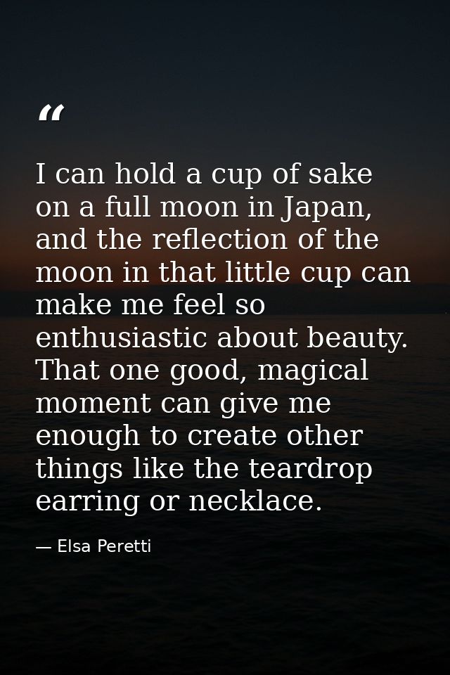 I can hold a cup of sake on a full moon in Japan, and the reflection of the moon in that little cup can make me feel so  — Elsa Peretti