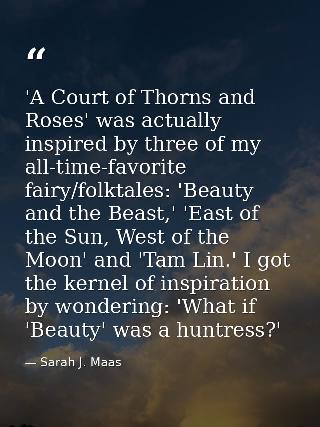 'A Court of Thorns and Roses' was actually inspired by three of my all-time-favorite fairy/folktales: 'Beauty and the Be — Sarah J. Maas