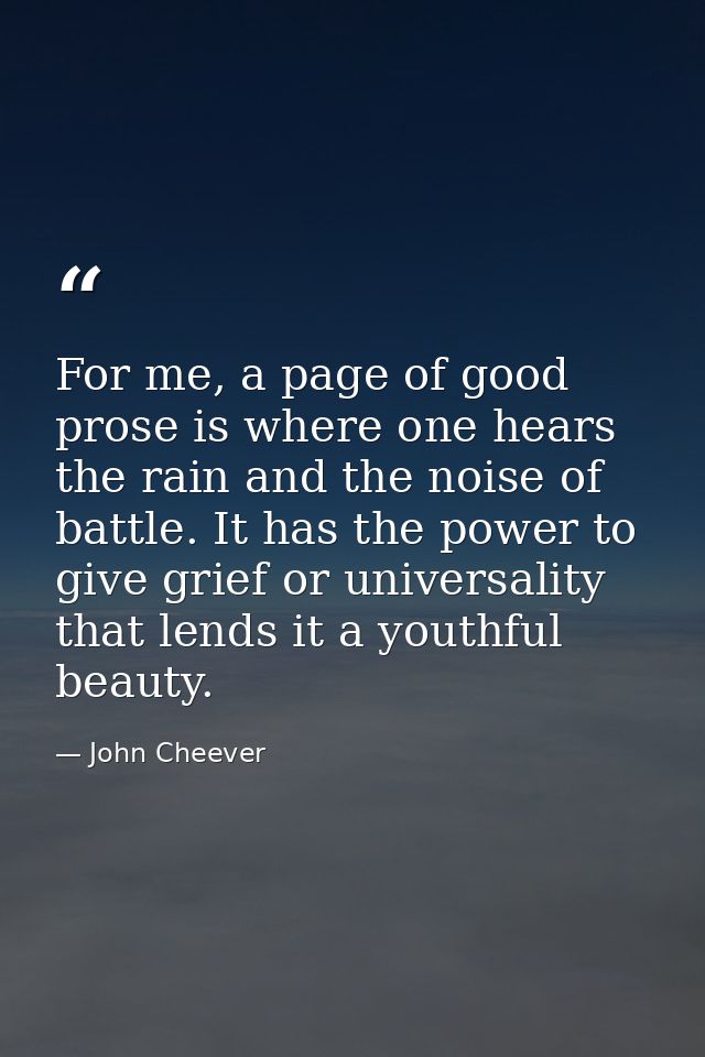 For me, a page of good prose is where one hears the rain and the noise of battle. It has the power to give grief or univ — John Cheever