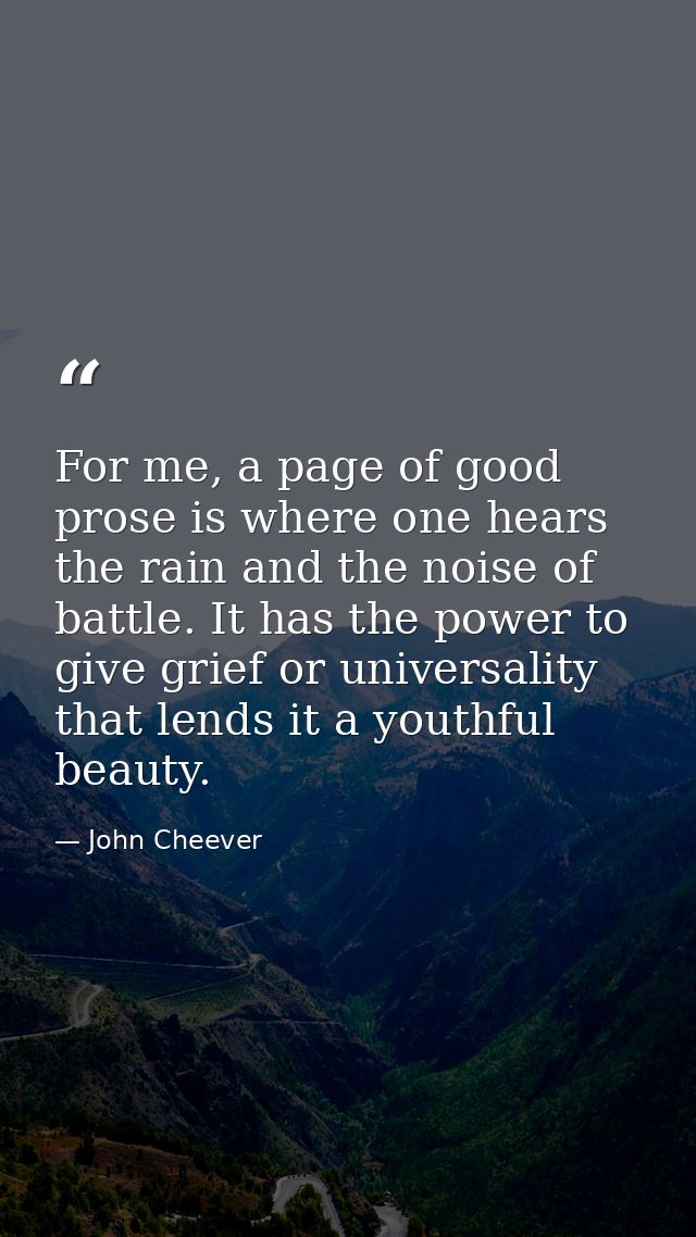 For me, a page of good prose is where one hears the rain and the noise of battle. It has the power to give grief or univ — John Cheever