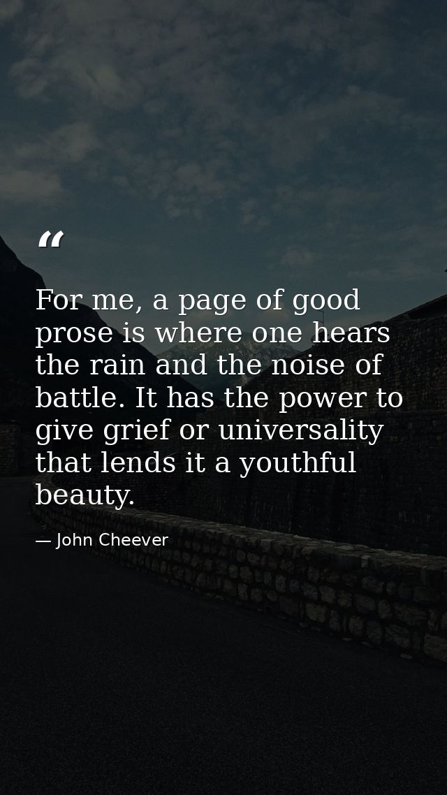 For me, a page of good prose is where one hears the rain and the noise of battle. It has the power to give grief or univ — John Cheever