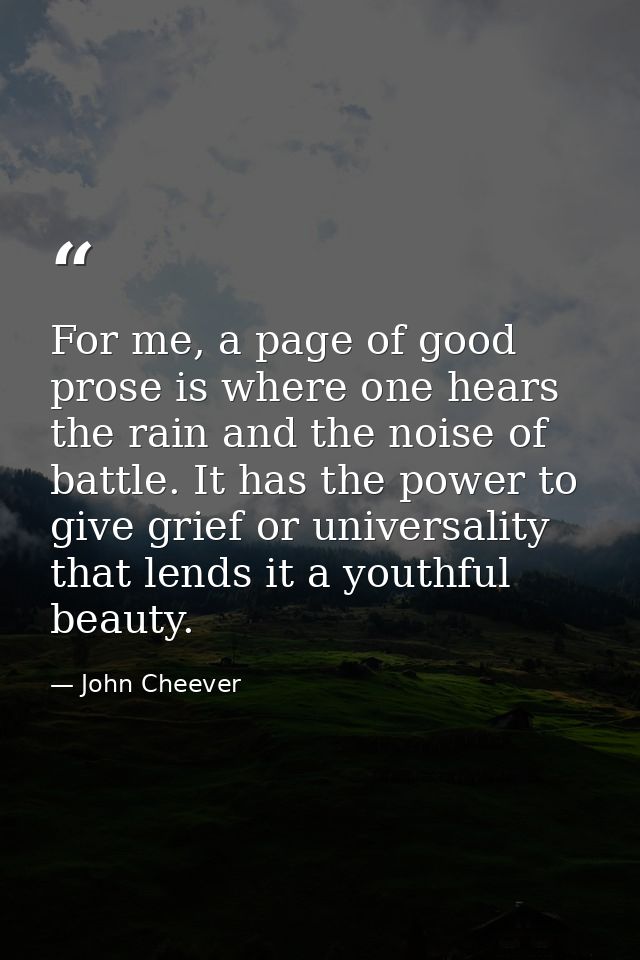 For me, a page of good prose is where one hears the rain and the noise of battle. It has the power to give grief or univ — John Cheever