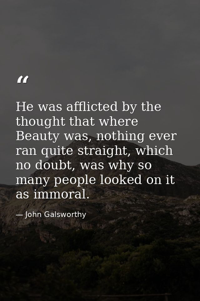 He was afflicted by the thought that where Beauty was, nothing ever ran quite straight, which no doubt, was why so many  — John Galsworthy