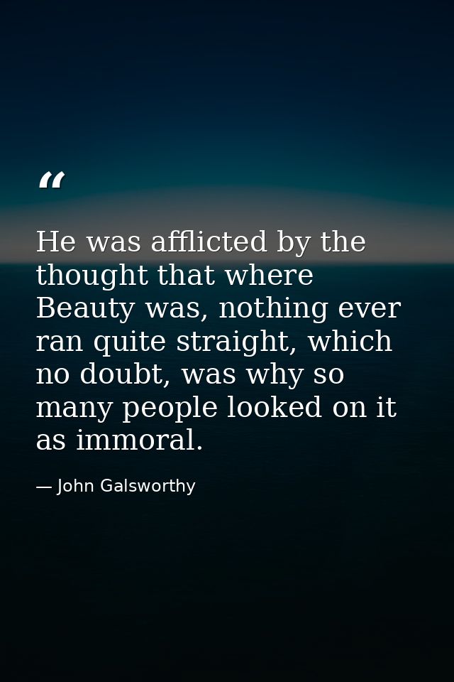 He was afflicted by the thought that where Beauty was, nothing ever ran quite straight, which no doubt, was why so many  — John Galsworthy