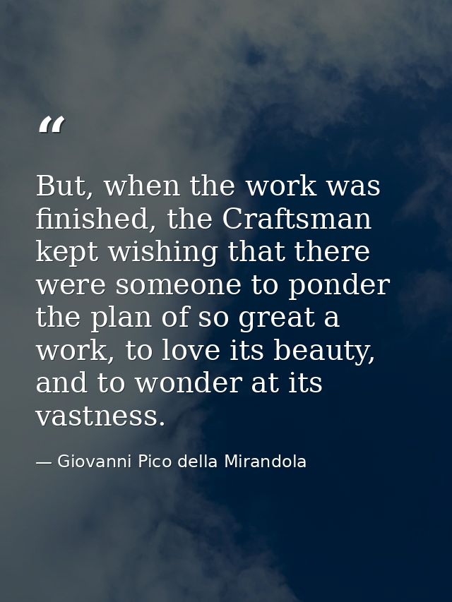 But, when the work was finished, the Craftsman kept wishing that there were someone to ponder the plan of so great a wor — Giovanni Pico della Mirandola