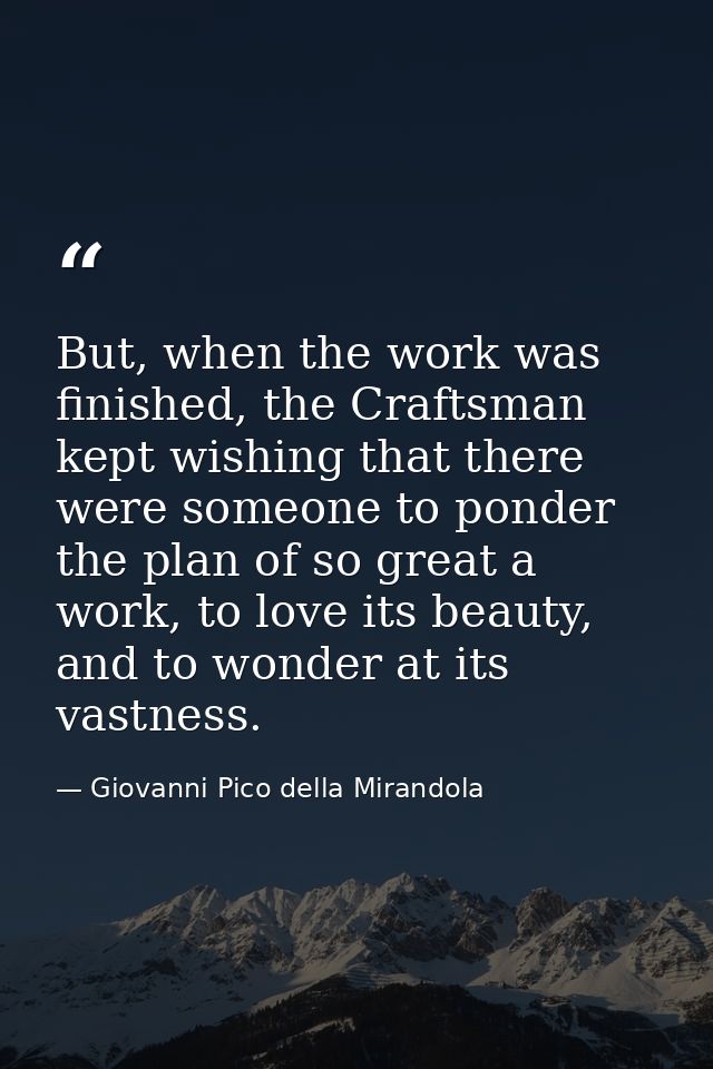 But, when the work was finished, the Craftsman kept wishing that there were someone to ponder the plan of so great a wor — Giovanni Pico della Mirandola