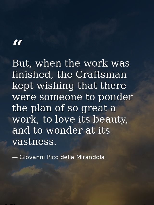 But, when the work was finished, the Craftsman kept wishing that there were someone to ponder the plan of so great a wor — Giovanni Pico della Mirandola