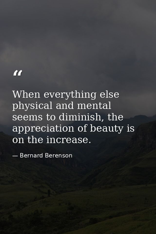 When everything else physical and mental seems to diminish, the appreciation of beauty is on the increase. — Bernard Berenson