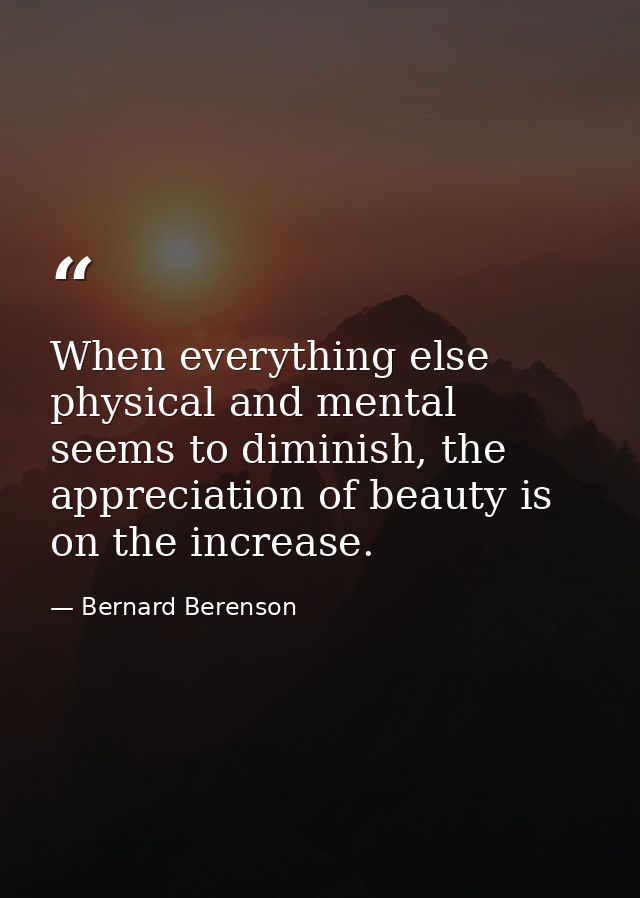 When everything else physical and mental seems to diminish, the appreciation of beauty is on the increase. — Bernard Berenson