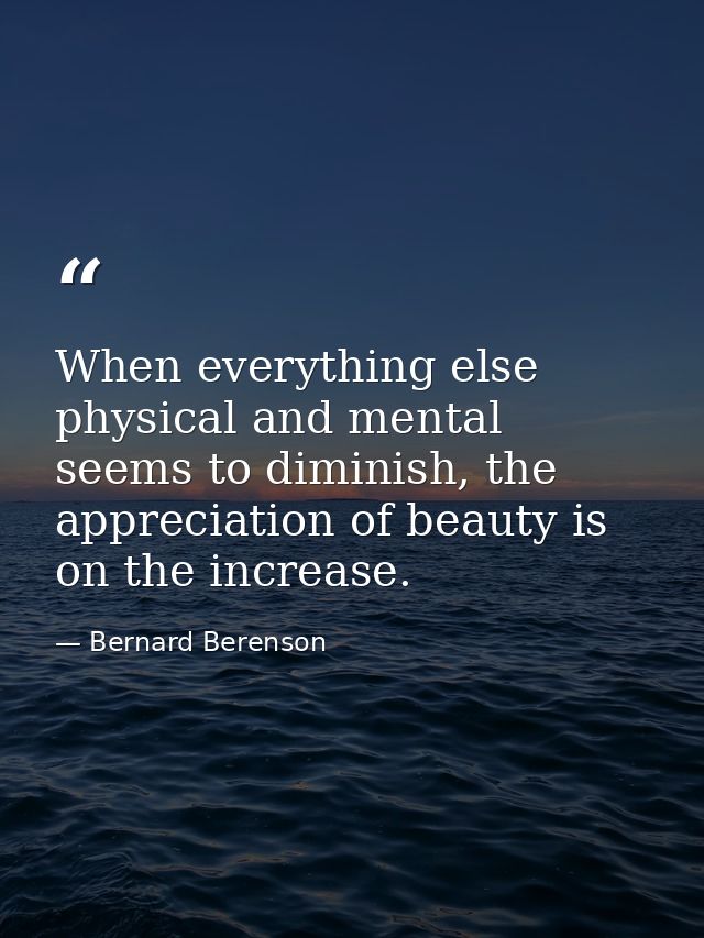 When everything else physical and mental seems to diminish, the appreciation of beauty is on the increase. — Bernard Berenson