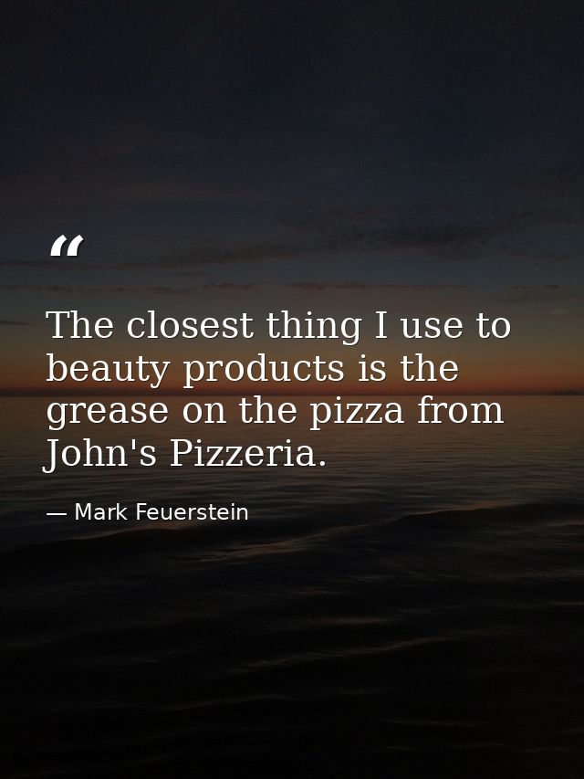 The closest thing I use to beauty products is the grease on the pizza from John's Pizzeria. — Mark Feuerstein