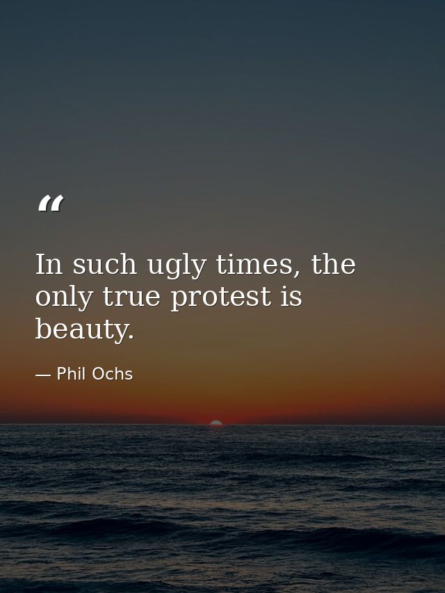 In such ugly times, the only true protest is beauty. — Phil Ochs