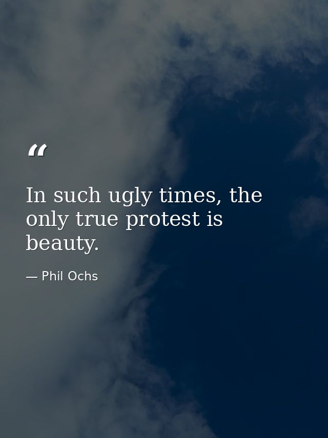 In such ugly times, the only true protest is beauty. — Phil Ochs