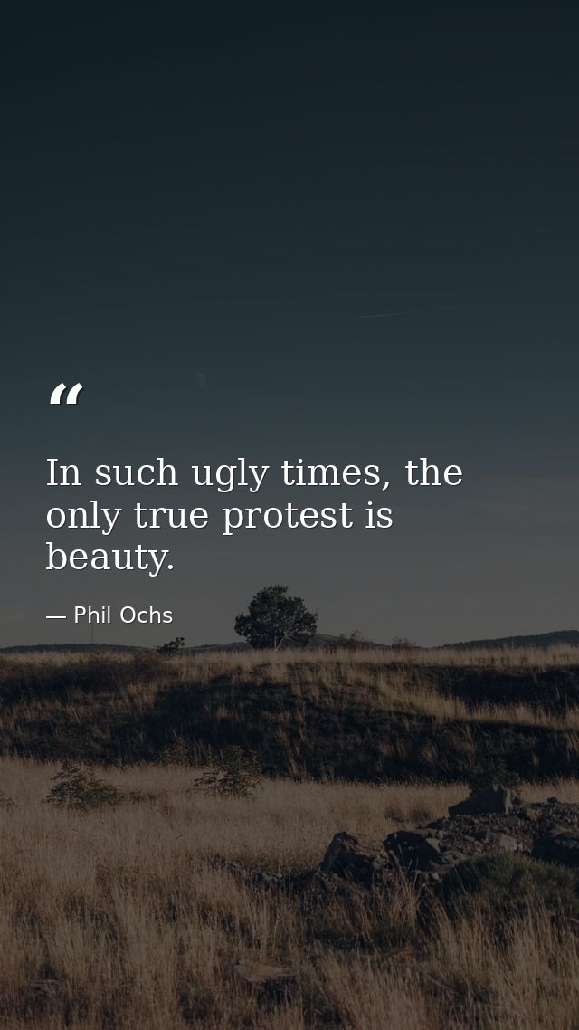 In such ugly times, the only true protest is beauty. — Phil Ochs