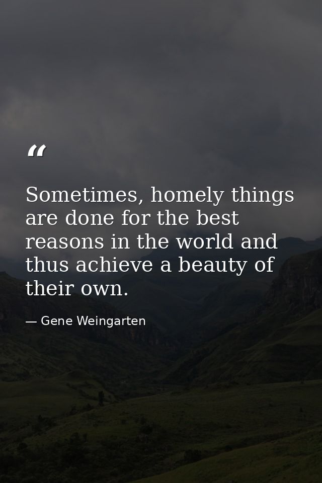 Sometimes, homely things are done for the best reasons in the world and thus achieve a beauty of their own. — Gene Weingarten