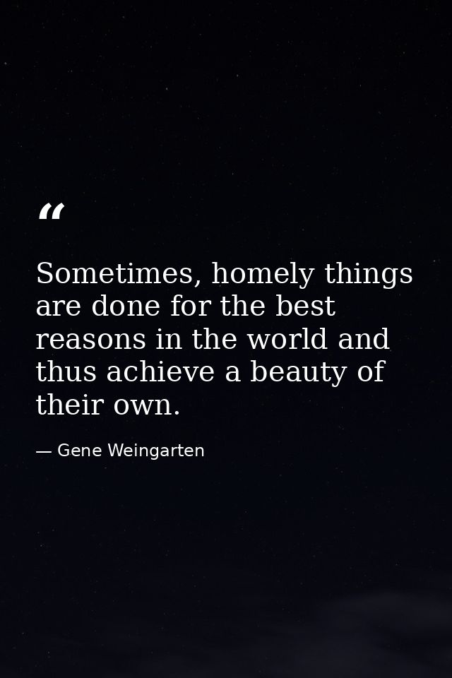 Sometimes, homely things are done for the best reasons in the world and thus achieve a beauty of their own. — Gene Weingarten