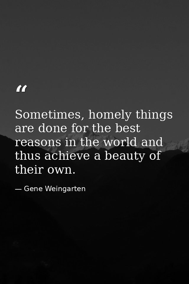 Sometimes, homely things are done for the best reasons in the world and thus achieve a beauty of their own. — Gene Weingarten