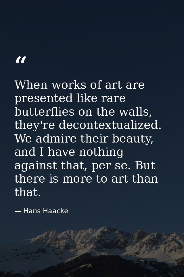 When works of art are presented like rare butterflies on the walls, they're decontextualized. We admire their beauty, an — Hans Haacke