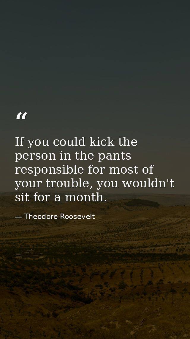 If you could kick the person in the pants responsible for most of your trouble, you wouldn't sit for a month. — Theodore Roosevelt